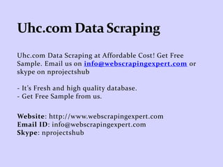 Uhc.com Data Scraping at Affordable Cost! Get Free
Sample. Email us on info@webscrapingexpert.com or
skype on nprojectshub
- It’s Fresh and high quality database.
- Get Free Sample from us.
Website: http://www.webscrapingexpert.com
Email ID: info@webscrapingexpert.com
Skype: nprojectshub
 