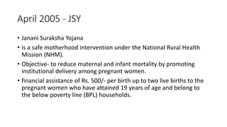 April 2005 - JSY
• Janani Suraksha Yojana
• is a safe motherhood intervention under the National Rural Health
Mission (NHM).
• Objective- to reduce maternal and infant mortality by promoting
institutional delivery among pregnant women.
• financial assistance of Rs. 500/- per birth up to two live births to the
pregnant women who have attained 19 years of age and belong to
the below poverty line (BPL) households.
 