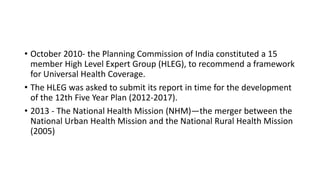 • October 2010- the Planning Commission of India constituted a 15
member High Level Expert Group (HLEG), to recommend a framework
for Universal Health Coverage.
• The HLEG was asked to submit its report in time for the development
of the 12th Five Year Plan (2012-2017).
• 2013 - The National Health Mission (NHM)—the merger between the
National Urban Health Mission and the National Rural Health Mission
(2005)
 