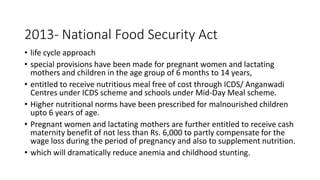 2013- National Food Security Act
• life cycle approach
• special provisions have been made for pregnant women and lactating
mothers and children in the age group of 6 months to 14 years,
• entitled to receive nutritious meal free of cost through ICDS/ Anganwadi
Centres under ICDS scheme and schools under Mid-Day Meal scheme.
• Higher nutritional norms have been prescribed for malnourished children
upto 6 years of age.
• Pregnant women and lactating mothers are further entitled to receive cash
maternity benefit of not less than Rs. 6,000 to partly compensate for the
wage loss during the period of pregnancy and also to supplement nutrition.
• which will dramatically reduce anemia and childhood stunting.
 