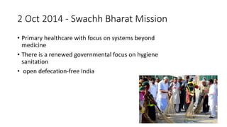 2 Oct 2014 - Swachh Bharat Mission
• Primary healthcare with focus on systems beyond
medicine
• There is a renewed governmental focus on hygiene
sanitation
• open defecation-free India
 