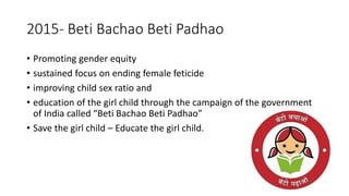 2015- Beti Bachao Beti Padhao
• Promoting gender equity
• sustained focus on ending female feticide
• improving child sex ratio and
• education of the girl child through the campaign of the government
of India called “Beti Bachao Beti Padhao”
• Save the girl child – Educate the girl child.
 