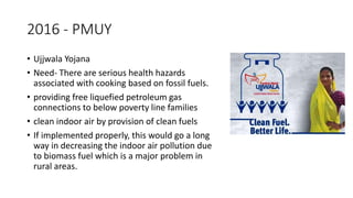 2016 - PMUY
• Ujjwala Yojana
• Need- There are serious health hazards
associated with cooking based on fossil fuels.
• providing free liquefied petroleum gas
connections to below poverty line families
• clean indoor air by provision of clean fuels
• If implemented properly, this would go a long
way in decreasing the indoor air pollution due
to biomass fuel which is a major problem in
rural areas.
 