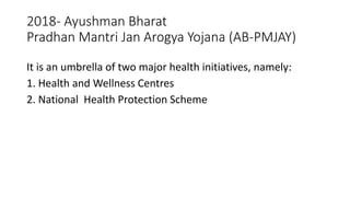 2018- Ayushman Bharat
Pradhan Mantri Jan Arogya Yojana (AB-PMJAY)
It is an umbrella of two major health initiatives, namely:
1. Health and Wellness Centres
2. National Health Protection Scheme
 