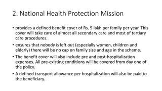 2. National Health Protection Mission
• provides a defined benefit cover of Rs. 5 lakh per family per year. This
cover will take care of almost all secondary care and most of tertiary
care procedures.
• ensures that nobody is left out (especially women, children and
elderly) there will be no cap on family size and age in the scheme.
• The benefit cover will also include pre and post-hospitalization
expenses. All pre-existing conditions will be covered from day one of
the policy.
• A defined transport allowance per hospitalization will also be paid to
the beneficiary.
 