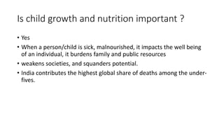 Is child growth and nutrition important ?
• Yes
• When a person/child is sick, malnourished, it impacts the well being
of an individual, it burdens family and public resources
• weakens societies, and squanders potential.
• India contributes the highest global share of deaths among the under-
fives.
 