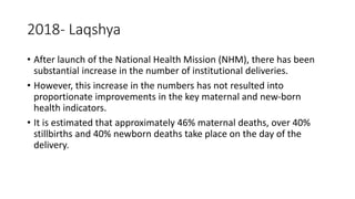 2018- Laqshya
• After launch of the National Health Mission (NHM), there has been
substantial increase in the number of institutional deliveries.
• However, this increase in the numbers has not resulted into
proportionate improvements in the key maternal and new-born
health indicators.
• It is estimated that approximately 46% maternal deaths, over 40%
stillbirths and 40% newborn deaths take place on the day of the
delivery.
 