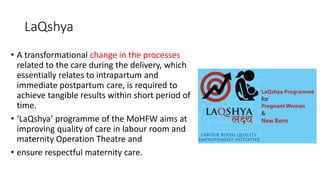 LaQshya
• A transformational change in the processes
related to the care during the delivery, which
essentially relates to intrapartum and
immediate postpartum care, is required to
achieve tangible results within short period of
time.
• ‘LaQshya’ programme of the MoHFW aims at
improving quality of care in labour room and
maternity Operation Theatre and
• ensure respectful maternity care.
 