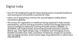Digital India
• Use of IT for bridging the gap for those lacking access to quality healthcare
and reaching the unreached is essential for India
• India is an IT powerhouse and has the second highest mobile phone
connections globally.
• The various ICT application in healthcare being explored in India include
telemedicine, vaccine and drug inventory control and storage (electronic
Vaccine Intelligence Network), training of health workers (ANMOL, m-
ACADEMY, safe motherhood), disseminating health education (Swachh
Bharat app, India fights dengue app, m-Diabetes text messaging service,
KILKARI recorded voice calls), promotion of behavior change (m-cessation
text messaging services, stress control app), drug adherence in tuberculosis
(TB) (99-DOTS)
 