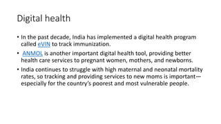 Digital health
• In the past decade, India has implemented a digital health program
called eVIN to track immunization.
• ANMOL is another important digital health tool, providing better
health care services to pregnant women, mothers, and newborns.
• India continues to struggle with high maternal and neonatal mortality
rates, so tracking and providing services to new moms is important—
especially for the country’s poorest and most vulnerable people.
 