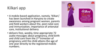 Kilkari app
• A mobile-based application, namely, ‘Kilkari,’
has been launched in Haryana to create
awareness among pregnant women, parents
and field workers about the, post-natal care
and immunization, importance of antenatal
care, institutional delivery
• delivers free, weekly, time appropriate 72
audio messages about pregnancy, child birth
and child care from the 2nd trimester of
pregnancy until the child attains the age of
one year directly to the registered mobile
numbers.
 