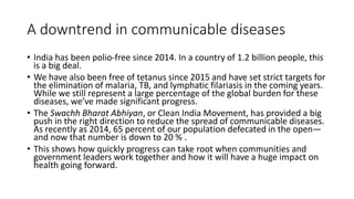A downtrend in communicable diseases
• India has been polio-free since 2014. In a country of 1.2 billion people, this
is a big deal.
• We have also been free of tetanus since 2015 and have set strict targets for
the elimination of malaria, TB, and lymphatic filariasis in the coming years.
While we still represent a large percentage of the global burden for these
diseases, we’ve made significant progress.
• The Swachh Bharat Abhiyan, or Clean India Movement, has provided a big
push in the right direction to reduce the spread of communicable diseases.
As recently as 2014, 65 percent of our population defecated in the open—
and now that number is down to 20 % .
• This shows how quickly progress can take root when communities and
government leaders work together and how it will have a huge impact on
health going forward.
 