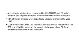 • According to a joint study conducted by ASSOCHAM and EY, India is
home to the largest number of malnourished children in the world.
• 40% of Indian children were reportedly undernourished in the year
2015.
• Over the decade (2005-15), there has been an overall reduction in the
IMR and U5MR in India, yet the country is housing about 50 % of
undernourished children of the world
 