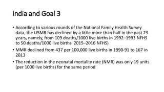 India and Goal 3
• According to various rounds of the National Family Health Survey
data, the U5MR has declined by a little more than half in the past 23
years, namely, from 109 deaths/1000 live births in 1992–1993 NFHS
to 50 deaths/1000 live births 2015–2016 NFHS)
• MMR declined from 437 per 100,000 live births in 1990-91 to 167 in
2013
• The reduction in the neonatal mortality rate (NMR) was only 19 units
(per 1000 live births) for the same period
 