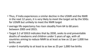 • Thus, if India experiences a similar decline in the U5MR and the NMR
in the next 12 years, it is very likely to meet the target set by the SDGs
for U5MR but unlikely to meet the NMR target
• average life expectancy has risen steadily from 64 to 68 years
between 2005 and 2015.
• Target 3.2 of SDG3 indicates that by 2030, seeks to end preventable
deaths of newborns and children under 5 years of age, with all
countries aiming to reduce NMR to at least as low as 12 per 1,000 live
births and
• under-5 mortality to at least to as low as 25 per 1,000 live births
 