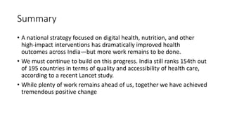 Summary
• A national strategy focused on digital health, nutrition, and other
high-impact interventions has dramatically improved health
outcomes across India—but more work remains to be done.
• We must continue to build on this progress. India still ranks 154th out
of 195 countries in terms of quality and accessibility of health care,
according to a recent Lancet study.
• While plenty of work remains ahead of us, together we have achieved
tremendous positive change
 