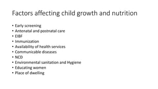 Factors affecting child growth and nutrition
• Early screening
• Antenatal and postnatal care
• EIBF
• Immunization
• Availability of health services
• Communicable diseases
• NCD
• Environmental sanitation and Hygiene
• Educating women
• Place of dwelling
 