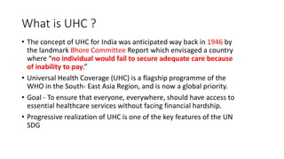 What is UHC ?
• The concept of UHC for India was anticipated way back in 1946 by
the landmark Bhore Committee Report which envisaged a country
where “no individual would fail to secure adequate care because
of inability to pay.”
• Universal Health Coverage (UHC) is a flagship programme of the
WHO in the South- East Asia Region, and is now a global priority.
• Goal - To ensure that everyone, everywhere, should have access to
essential healthcare services without facing financial hardship.
• Progressive realization of UHC is one of the key features of the UN
SDG
 