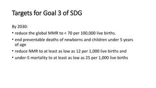 Targets for Goal 3 of SDG
By 2030:
• reduce the global MMR to < 70 per 100,000 live births.
• end preventable deaths of newborns and children under 5 years
of age
• reduce NMR to at least as low as 12 per 1,000 live births and
• under-5 mortality to at least as low as 25 per 1,000 live births
 