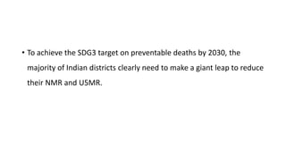 • To achieve the SDG3 target on preventable deaths by 2030, the
majority of Indian districts clearly need to make a giant leap to reduce
their NMR and U5MR.
 