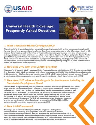 Universal Health Coverage:
Frequently Asked Questions
1. What is Universal Health Coverage (UHC)?
The main goal of UHC is that all people have access to effective and high-quality health services, without experiencing financial
hardship. Universal coverage means that all people, regardless of race, gender, social status or other differentiators should be able
to access the services they need. Further, these services should include not only curative care, but a range of health services
including promotion, prevention, rehabilitation and palliative care, and they should be of sufficient quality to be effective. Another
goal of UHC is to provide financial risk protection. Out-of-pocket payments at the point of care discourage people from using
health services when they need them. Instead, forms of pre-payment and risk pooling, including publicly-funded services and
insurance systems, should be implemented to improve financial protection by reducing average out-of-pocket health expenditure
and the risk of catastrophic health expenditure.
2. How does UHC align with USAID’s priorities?
The goals of UHC align with USAID’s priorities of Ending Preventable Maternal and Child Deaths (EPCMD) and creating an AIDS-
Free Generation (AFG); USAID has supported UHC reforms in many countries. USAID’s Vision for Health Systems Strengthening
(HSS) advocates for HSS efforts that propel countries towards UHC. USAID’s Vision includes 4 strategic outcomes (financial
protection, essential services, population coverage and responsiveness) that are closely aligned with the goals of UHC.
3. How does UHC relate to broader goals for development, including the
Sustainable Development Goals?
The idea of UHC as a goal of health policy has gained wide acceptance at country and global levels. UHC is now a
target under the Sustainable Development Goals (SDGs) adopted by the United Nations General Assembly in
September 2015. Under Goal 3 of the SDGs, “Ensure healthy lives and promote wellbeing for all at all ages,”
Target 3.8 aims to “Achieve UHC, including financial risk protection, access to quality essential health care
services and access to safe, effective, quality and affordable essential medicines and vaccines for all.”
Furthermore, UHC is linked with better outcomes in other SDGs, including family planning, gender
equality, and economic development. The SDGs will support countries and development partners to
prioritize and coordinate their efforts. By including a target to achieve UHC by 2030, the SDGs
demonstrate visible commitment of governments to prioritize UHC.
4. How is UHC measured?
Measuring a goal as ambitious and complex as UHC has long posed a challenge to the
international health community. Much progress has been made in recent years, however,
particularly with the development of the WHO and World Bank UHC Measurement Framework (2014).
This framework analyzes UHC by its component parts: health service coverage, financial protection, and
equity. For service coverage, the framework recommends a set of commonly collected tracer indicators of
access to priority services such as antenatal care, immunization, and skilled birth attendance.
 