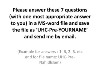 Please answer these 7 questions
(with one most appropriate answer
to you) in a MS-word file and save
the file as ‘UHC-Pre-YOURNAME’
and send me by email.
(Example for answers : 1. B, 2. B. etc
and for file name: UHC-PreNahidIslam)

 