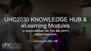UHC2030 KNOWLEDGE HUB &
eLearning Modules
Dr. Akihito WATABE, MD, PhD, MSc (HPPF)
UHC2030 Core Team
Learning for UHC, ITM
 