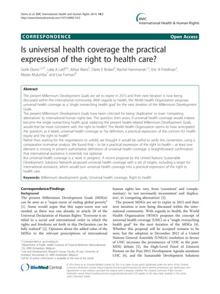 CORRESPONDENCE Open Access
Is universal health coverage the practical
expression of the right to health care?
Gorik Ooms1,2,3*
, Laila A Latif4,5
, Attiya Waris5
, Claire E Brolan6
, Rachel Hammonds1,2
, Eric A Friedman3
,
Moses Mulumba7
and Lisa Forman8
Abstract
The present Millennium Development Goals are set to expire in 2015 and their next iteration is now being
discussed within the international community. With regards to health, the World Health Organization proposes
universal health coverage as a ‘single overarching health goal’ for the next iteration of the Millennium Development
Goals.
The present Millennium Development Goals have been criticised for being ‘duplicative’ or even ‘competing
alternatives’ to international human rights law. The question then arises, if universal health coverage would indeed
become the single overarching health goal, replacing the present health-related Millennium Development Goals,
would that be more consistent with the right to health? The World Health Organization seems to have anticipated
the question, as it labels universal health coverage as “by definition, a practical expression of the concern for health
equity and the right to health”.
Rather than waiting for the negotiations to unfold, we thought it would be useful to verify this contention, using a
comparative normative analysis. We found that – to be a practical expression of the right to health – at least one
element is missing in present authoritative definitions of universal health coverage: a straightforward confirmation
that international assistance is essential, not optional.
But universal health coverage is a ‘work in progress’. A recent proposal by the United Nations Sustainable
Development Solutions Network proposed universal health coverage with a set of targets, including a target for
international assistance, which would turn universal health coverage into a practical expression of the right to
health care.
Keywords: Millennium development goals, Universal health coverage, Right to health
Correspondence/Findings
Background
The present Millennium Development Goals (MDGs)
can be seen as a “super-norm of ending global poverty”
[1]. Some would argue that this super-norm was not
needed, as there was one already, in article 28 of the
Universal Declaration of Human Rights: “Everyone is en-
titled to a social and international order in which the
rights and freedoms set forth in this Declaration can be
fully realized” [2]. Opinions about the added value of the
MDGs to the relevant prescriptions of international
human rights law vary, from ‘consistent’ and ‘comple-
mentary’, to ‘not necessarily inconsistent’ and ‘duplica-
tive’, to ‘competing alternatives’ [3].
The present MDGs are set to expire in 2015 and their
next iteration is now being discussed within the inter-
national community. With regards to health, the World
Health Organization (WHO) proposes the concept of
universal health coverage (UHC) as a “single overarching
health goal” for the next iteration of the MDGs [4].
Whether this proposal will be accepted remains to be
seen, but the adoption in December 2012 of a United
Nations General Assembly (UNGA) resolution in favour
of UHC increases the prominence of UHC in the post-
MDG debate [5], the High-Level Panel of Eminent
Persons on the Post-2015 Development Agenda mentions
UHC [6], and the Sustainable Development Solutions
* Correspondence: gooms@itg.be
1
Department of Public Health, Institute of Tropical Medicine, Nationalestraat
155, 2000 Antwerpen, Belgium
2
Law and Development Research Group, Faculty of Law, University of
Antwerp, Venusstraat 23, 2000 Antwerpen, Belgium
Full list of author information is available at the end of the article
© 2014 Ooms et al.; licensee BioMed Central Ltd. This is an Open Access article distributed under the terms of the Creative
Commons Attribution License (http://creativecommons.org/licenses/by/2.0), which permits unrestricted use, distribution, and
reproduction in any medium, provided the original work is properly credited. The Creative Commons Public Domain
Dedication waiver (http://creativecommons.org/publicdomain/zero/1.0/) applies to the data made available in this article,
unless otherwise stated.
Ooms et al. BMC International Health and Human Rights 2014, 14:3
http://www.biomedcentral.com/1472-698X/14/3
 