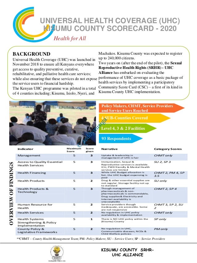UNIVERSAL HEALTH COVERAGE (UHC)
KISUMU COUNTY SCORECARD - 2020
Health for All
BACKGROUND
Universal Health Coverage (UHC) was launched in
November 2018 to ensure all Kenyans everywhere
get access to quality preventive, curative,
rehabilitative, and palliative health care services;
while also ensuring that these services do not expose
the service users to financial hardship.
The Kenyan UHC programme was piloted in a total
of 4 counties including; Kisumu, Isiolo, Nyeri, and
Machakos. Kisumu County was expected to register
up to 240,000 citizens.
Two years on (after the end of the pilot), the Sexual
Reproductive Health Rights (SRHR) - UHC
Alliance has embarked on evaluating the
performance of UHC coverage as a basic package of
health services by implementing a participatory
Community Score Card (CSC) – a first of its kind in
Kisumu County UHC implementation.
**CHMT – County Health Management Team; PM- Policy Makers; SU – Service Users; SP – Service Providers
OVERVIEW
OF
FINDINGS
KISUMU COUNTY SRHR-
UHC ALLIANCE
4 SUB-Counties Covered
Level 4, 3 & 2 Facilities
Policy Makers, CHMT, Service Providers
and Service Users Reached
93 Respondents
Indicator Maximum
Score
Score
given
Narrative Category Scores
Management 5 3 Uptake & leadership in
management of UHC is fair
CHMT only
Access to Quality Essential
Health Services
5 3 Immunization, Sexual &
Reproductive services is available.
ICU, PWD friendly & Mental Health
services are limited
SU 2, SP 3
Health Financing 5 3 While UHC Budget allocation is
fair, the UHC budget expensing is
poor
CHMT 2, PM 4, SP
3.5
Health Products 5 2 Drug & other essential supplies are
not regular. Storage facility not up
to standard
SU only
Health Products &
Technology
5 3 Though management of
pharmaceuticals & non-
pharmaceuticals is commendable,
Drug supplies& Electricity and
Internet availability is
unacceptable
CHMT 2, SP 4
Human Resource for
Health
5 2 Service providers though
inadequate, are accessible. Some
are not responsive
CHMT 3, SP 2, SU
2
Health Services 5 2 No regulation in UHC policy
availability & implementation
CHMT only
Health Systems
Strengthening & Policy
Implementation
5 1 There is NO UHC policy within the
(Kisumu) County
SP only
County Policy &
Legislative Frameworks
5 2 No regulation in UHC,
Communicable diseases, NCDs &
Child Welfare policies
PM only
 