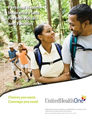 Personal Health
Insurance Plans
For Individuals
and Families




Choices you want.
Coverage you need.
                         Golden Rule Insurance Company, a UnitedHealthcare company, is the
                         underwriter and administrator of these plans.
                         Health Insurance Available Only to Members of FACT. Policy Forms C-006.3 or C-006.4


                     Aug 10 2009 02:27:07
 