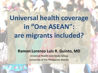 Universal health coverage 
in “One ASEAN”: 
are migrants included? 
Ramon Lorenzo Luis R. Guinto, MD 
Universal Health Care Study Group 
University of the Philippines Manila 
 