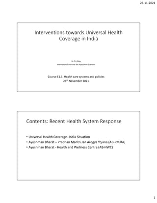 25-11-2021
1
Interventions towards Universal Health
Coverage in India
Dr T R Dilip
International Institute for Population Sciences
Course E1.1: Health care systems and policies
25th November 2021
Contents: Recent Health System Response
• Universal Health Coverage- India Situation
• Ayushman Bharat – Pradhan Mantri Jan Arogya Yojana (AB-PMJAY)
• Ayushman Bharat - Health and Wellness Centre (AB-HWC)
 