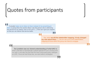 Quotes from participants
Our problem was our shared understanding of what UHC is –
what it will take to domesticate a global agenda for [our country] and
run with it; and also the fact that we have unfocused policy dialogue
on UHC. Once we had those two, we were able to strategize
“
”
It actually helps me to listen to them instead of me preaching at
them or giving them the solution [Now I ask the] person who is delivering
the service for our clients, how is it for you? […] How can I give you support,
so that you can deliver that service better.
“
”Yes, when we did the stakeholder mapping, it truly changed
my view about them. […] we do use a lot of the stakeholders
mapping to know within the group we intend to engage.
“
”
 