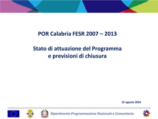 Dipartimento Programmazione Nazionale e Comunitaria
POR Calabria FESR 2007 – 2013
Stato di attuazione del Programma
e previsioni di chiusura
31 agosto 2016
 