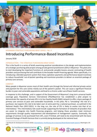 MYANMAR STRATEGIC PURCHASING BRIEF SERIES – No. 4
Introducing Performance-Based Incentives
January 2018
INTRODUCTION – THE STRATEGIC PURCHASING BRIEF SERIES
This is the fourth in a series of briefs examining practical considerations in the design and implementation
of a strategic purchasing pilot project among private general practitioners (GPs) in Myanmar. This pilot aims
to start developing the important functions of, and provide valuable lessons around, contracting of health
providers and purchasing that will contribute to the broader health financing agenda. More specifically, it is
introducing a blended payment system that mixes capitation payments and performance-based incentives
to reduce households’ out-of-pocket spending and incentivize providers to deliver an essential package of
primary care services.
CONTEXT
Many people in Myanmar access most of their health care through the formal and informal private sector
and payment for this care comes mostly out of the patient’s pocket. This can cause a significant financial
burden to poor and vulnerable populations and lead to a chronic under-use of basic health services.
In response to this challenge, and in support of the Government of Myanmar’s long term universal health
coverage goal, Population Services International (PSI)/Myanmar has established a pilot project to
demonstrate the capacity of private GPs in its Sun Quality Health (SQH) network to offer a basic package of
primary care services to poor and vulnerable households. In this pilot, PSI is “simulating” the role of a
purchaser, but expects this role to be taken over at some point by a national purchaser, as outlined in the
National Health Plan (2017-2021). In the long run, the role of PSI is likely to evolve into that of an
intermediary.1
This intermediary role could include supporting the formation of networks of providers that
are easier to integrate into health financing programs, and helping these providers meet minimum
requirements through quality improvement and development of management capacity. Eventually, the
package of services to be purchased from GPs, even if limited, will need to be streamlined with the basic
Essential Package of Health Services that is currently being developed at the national level.
1 See Results for Development Institute (2016). Intermediaries: The Missing Link in Improving Mixed Market Health Systems? Washington, DC:
R4D.
 