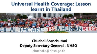 Universal Health Coverage: Lesson
learnt in Thailand
Chuchai Sornchumni
Deputy Secretary General , NHSO
chuchai.s@nhso.go.th
 
