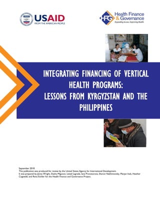 September 2018
This publication was produced for review by the United States Agency for International Development.
It was prepared by Jenna Wright, Dasha Migunov, Leizel Lagrada, Iana Provotorova, Sharon Nakhimovsky, Marjan Inak, Heather
Cogswell, and Rena Eichler for the Health Finance and Governance Project.
INTEGRATING FINANCING OF VERTICAL
HEALTH PROGRAMS:
LESSONS FROM KYRGYZSTAN AND THE
PHILIPPINES
 