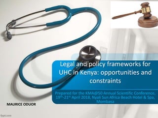 Legal and policy frameworks for
UHC in Kenya: opportunities and
constraints
Prepared for the KMA@50 Annual Scientific Conference,
19th-21st April 2018, Nyali Sun Africa Beach Hotel & Spa,
Mombasa
MAURICE ODUOR
 