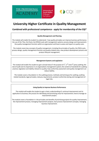 University Higher Certificate in Quality Management
Combined with professional competence - apply for membership of the CQI*
Quality Management and Planning
The module will enable the student to understand: how quality principles can improve business performance;
the use of the ‘Plan, Do Check, Act (PDCA) cycle with management systems; process design and improvement;
the quality management function within an organization and how to assess and report on quality costs.
The module covers key concepts of quality management, including the principles of quality, the PDCA cycle,
process design, quality management function and quality related costs, new product development process and
product lifecycle management.
Management Systems and Legislation
The module will enable the student to gain a broad view of: the purpose of 1
st
, 2
nd
and 3
rd
party auditing; the
role of audit and its importance in an organizations management system; the content of standards for auditing
practice; legislation and liability relevant to quality; how conformity assessment and quality management can
reduce liability.
The module covers a foundation in: the auditing process; methods and techniques for auditing; auditing
related standards; legal principles; statuary requirements; product conformity testing and management of
legal risks.
Using Quality to Improve Business Performance
The module will enable the student to gain a basic understanding of: continual improvement and its
application to business; the process for identifying and prioritizing areas for improvement; how to manage an
improvement project.
The module covers a foundation in: the principles and benefits of prioritizing projects for quality improvement;
the improvement process; managing improvement projects; lean process improvement concepts; managing
business improvement.
 