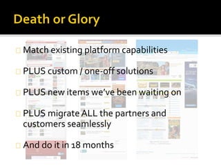 Match existing platform capabilities 
PLUS custom / one-off solutions 
PLUS new items we’ve been waiting on 
PLUS migrate ALL the partners and 
customers seamlessly 
And do it in 18 months 
 