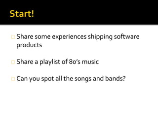 Share some experiences shipping software 
products 
Share a playlist of 80’s music 
Can you spot all the songs and bands? 
 