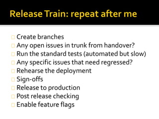 Create branches 
Any open issues in trunk from handover? 
Run the standard tests (automated but slow) 
Any specific issues that need regressed? 
Rehearse the deployment 
Sign-offs 
Release to production 
Post release checking 
Enable feature flags 
 