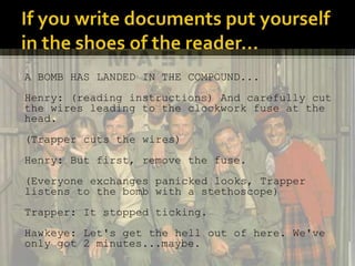 A BOMB HAS LANDED IN THE COMPOUND... 
Henry: (reading instructions) And carefully cut 
the wires leading to the clockwork fuse at the 
head. 
(Trapper cuts the wires) 
Henry: But first, remove the fuse. 
(Everyone exchanges panicked looks, Trapper 
listens to the bomb with a stethoscope) 
Trapper: It stopped ticking. 
Hawkeye: Let's get the hell out of here. We've 
only got 2 minutes...maybe. 
 
