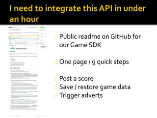 Public readme on GitHub for 
our Game SDK 
One page / 9 quick steps 
Post a score 
Save / restore game data 
Trigger adverts 
 