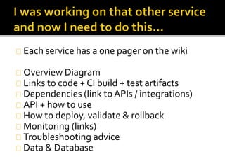 Each service has a one pager on the wiki 
Overview Diagram 
Links to code + CI build + test artifacts 
Dependencies (link to APIs / integrations) 
API + how to use 
How to deploy, validate & rollback 
Monitoring (links) 
Troubleshooting advice 
Data & Database 
 