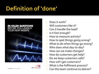 Does it work? 
Will customers like it? 
Can it handle the load? 
Is it fast enough? 
How to measure activity? 
How to spot things going wrong? 
What to do when things go wrong? 
Who does what day-to-day? 
How can we make changes? 
How do customers get help? 
Do we keep customers safe? 
How will I get customers? 
What is the fulfilment process? 
Can the team continue to deliver? 
 