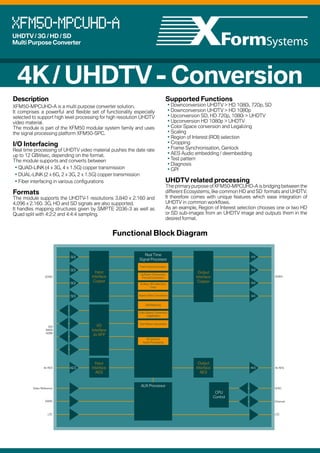 XFM50-MPCUHD-A
UHDTV / 3G / HD / SD
Multi Purpose Converter

Some facts about UHDTV
Bandwidth
The main advantages of UHDTV are greater resolution and greater color space.
This results in increasing bandwidth needs. Compared to 3G HD an UHDTV-1 signal demands a bandwidth which is four times higher,
compared to 1.5G HD even eight times higher.
This results in a UHDTV-1 transmission with a resolution of 50, 59.94 or 60 frames per second requiring a SDI connection capable of
transporting 12 GBit per second. As the SDI standard which will be able to transport such a high bandwith on a single cable is only available
as a SMPTE proposal, several standards which make use of two or more parallel cable connections have been defined.
Usual connections are Dual Link 6G or Quad Link 3G.

Image Area Overview
UHDTV-1 increases the resolution compared to
Full HD in both horizontal and vertical direction
by a factor of two. Only progressive formats are
supported which means that no deinterlacing is
required when working in UHDTV.
This figure illustrates the image sizes of common
standards used in broadcast and TV production
environments.

UHDTV-1

4K / UHDTV - Conversion
Description

Supported Functions

• Downconversion UHDTV > HD 1080i, 720p, SD
• Downconversion UHDTV > HD 1080p
• Upconversion SD, HD 720p, 1080i > UHDTV
• Upconversion HD 1080p > UHDTV
• Color Space conversion and Legalizing
• Scaling
• Region of Interest (ROI) selection
• Cropping
• Frame Synchronisation, Genlock
• AES Audio embedding / deembedding
• Test pattern
• Diagnosis
• GPI

XFM50-MPCUHD-A is a multi purpose converter solution.
It comprises a powerful and flexible set of functionality especially
selected to support high level processing for high resolution UHDTV
video material.
The module is part of the XFM50 modular system family and uses
the signal processing platform XFM50-SPC.

I/O Interfacing

Real time processing of UHDTV video material pushes the date rate
up to 12 GBit/sec, depending on the format.
The module supports and converts between
• QUAD-LINK (4 x 3G, 4 x 1.5G) copper transmission
• DUAL-LINK (2 x 6G, 2 x 3G, 2 x 1.5G) copper transmission
• Fiber interfacing in various configurations

HD 1080

Formats

The module supports the UHDTV-1 resolutions 3.840 x 2.160 and
4.096 x 2.160. 3G, HD and SD signals are also supported.
It handles mapping structures given by SMPTE 2036-3 as well as
Quad split with 4:2:2 and 4:4:4 sampling.

HD 720
SD-PAL
SD-NTSC

UHDTV related processing

The primary purpose of XFM50-MPCUHD-A is bridging between the
different Ecosystems, like common HD and SD formats and UHDTV.
It therefore comes with unique features which ease integration of
UHDTV in common workflows.
As an example, Region of Interest selection chooses one or two HD
or SD sub-images from an UHDTV image and outputs them in the
desired format.

Functional Block Diagram
UHDTV , HD & SD Resolution and Bandwidth Overview
This table gives a short overview which bandwidth is needed for which format and which SDI connection is able to handle it.
Pixels per Line

Lines per
Frame

Frames per
Second

1.5G
SDI

3G / 2x 1.5G
SDI

6G / 2x 3G / 4x
1.5G SDI

12G / 2x 6G /
4x 3G SDI

3G Fiber

6G Fiber

3840

2160

60p, 59.94p

û

û

û

ü

û

û

ü

3840

2160

50p

û

û

û

ü

û

û

ü

3840

2160

30p, 29.97p

û

û

ü

ü

û

ü

2160

25p

û

û

ü

ü

û

ü

1080

60p, 59.94p

û

ü

ü

ü

ü

ü

1080

50p

û

ü

ü

ü

ü

ü

ü

1920

1080

30p, 29.97p

ü

ü

ü

ü

ü

ü

SDI

ü

1920

1080

25p

ü

ü

ü

ü

ü

ü

ü

1920

1080

60i, 59.94i

ü

ü

ü

ü

ü

ü

ü

1920

1080

50i

ü

ü

ü

ü

ü

ü

720

60p, 59.94p

ü

ü

ü

ü

ü

ü

720

50p

ü

ü

ü

ü

ü

ü

Scaling, ROI selection,
Crop

SDI

Output
Interface
Copper

3G/6G
SDI

SDI

Deinterlacing
Color Space Conversion,
Legalization

ü

1280

Up/Down Conversion,
Format Conversion

Aspect Ratio Conversion

SDI

ü

1280

SDI

Frame Synchronization

Input
Interface
Copper

ü

1920

3G/6G

ü

1920

SDI

ü

3840

Real Time
Signal Processor

SDI

10G Fiber

ü

1280

720

30p, 29.97p

ü

ü

ü

ü

ü

ü

720

25p

ü

ü

ü

ü

ü

ü

ü

720

488

59.94i

ü

ü

ü

ü

ü

ü

ü

720

576

50i

ü

ü

ü

ü

ü

ü

Test Pattern Generation

64 channel
Audio Processing

ü

1280

I/O
Interface
2x SFP

SDI
MADI
HDMI

ü

8x AES

Video Reference

AES

Input
Interface
AES

Output
Interface
AES

AES

AUX Processor

8x AES

GPIO

CPU
Control

XForm Systems GmbH
This document gives a general description and shall not be used as part of any
contract without formal confirmation by XForm Systems GmbH.
XForm Systems reserves the right to make changes without notice.
All mentioned trademarks are subject to their owners.

Copyright XForm Systems GmbH 2014
Version2 20.02.2014

Spechtweg 1, D-38108 Braunschweig
Telephone +49 531 302928 91
Facsimile +49 531 302928 99
E-Mail: info@xformsystems.de
Internet: www.xformsystems.de

DARS

L
TC

Ethernet

L
TC

 