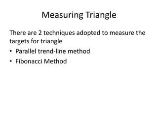 Measuring Triangle
There are 2 techniques adopted to measure the
targets for triangle
• Parallel trend-line method
• Fibonacci Method
 