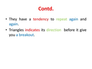 Contd.
• They have a tendency to repeat again and
again.
• Triangles indicates its direction before it give
you a breakout.
 