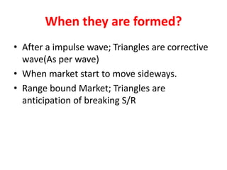When they are formed?
• After a impulse wave; Triangles are corrective
wave(As per wave)
• When market start to move sideways.
• Range bound Market; Triangles are
anticipation of breaking S/R
 